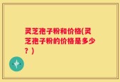 灵芝孢子粉和价格(灵芝孢子粉的价格是多少？)