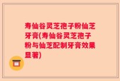寿仙谷灵芝孢子粉仙芝牙膏(寿仙谷灵芝孢子粉与仙芝配制牙膏效果显著)