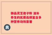 御品灵芝孢子粉 滋补养生的优质选择富含多种营养功效显著