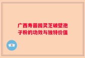 广西寿菌园灵芝破壁孢子粉的功效与独特价值