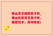 佛山灵芝破壁孢子粉_佛山优质灵芝孢子粉，破壁技术，高效吸收)