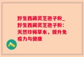 野生西藏灵芝孢子粉_野生西藏灵芝孢子粉：天然珍稀草本，提升免疫力与健康