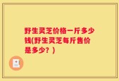 野生灵芝价格一斤多少钱(野生灵芝每斤售价是多少？)