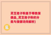 灵芝孢子粉属于哪类保健品_灵芝孢子粉的分类与保健功效解析)