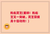 陈彪灵芝(重磅！陈彪芝又一突破，灵芝获提高十倍功效！)