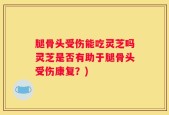 腿骨头受伤能吃灵芝吗灵芝是否有助于腿骨头受伤康复？)