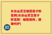 长白山灵芝破壁孢子粉官网(长白山灵芝孢子粉官网：破壁提纯，健康呵护)