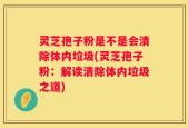 灵芝孢子粉是不是会清除体内垃圾(灵芝孢子粉：解读清除体内垃圾之道)