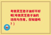粤微灵芝孢子油好不好呢(粤微灵芝孢子油的功效与作用，你知道吗？)