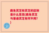 鹿角灵芝和灵芝的区别是什么意思(鹿角灵芝与普通灵芝有何不同？)