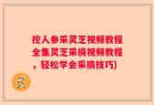 挖人参采灵芝视频教程全集灵芝采摘视频教程，轻松学会采摘技巧)