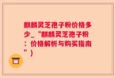 麒麟灵芝孢子粉价格多少_“麒麟灵芝孢子粉：价格解析与购买指南”)