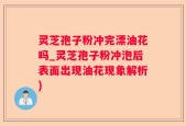 灵芝孢子粉冲完漂油花吗_灵芝孢子粉冲泡后表面出现油花现象解析)