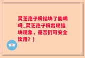 灵芝孢子粉结块了能喝吗_灵芝孢子粉出现结块现象，是否仍可安全饮用？)