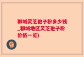 聊城灵芝孢子粉多少钱_聊城地区灵芝孢子粉价格一览)