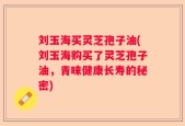 刘玉海买灵芝孢子油(刘玉海购买了灵芝孢子油，青睐健康长寿的秘密)