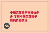 中粮灵芝孢子粉报价多少 了解中粮灵芝孢子粉的价格情况