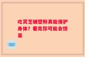 吃灵芝破壁粉真能保护身体？看完你可能会惊呆