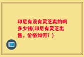 印尼有没有灵芝卖的啊多少钱(印尼有灵芝出售，价格如何？)