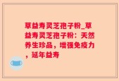草益寿灵芝孢子粉_草益寿灵芝孢子粉：天然养生珍品，增强免疫力，延年益寿