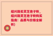 绍兴路买灵芝孢子粉_绍兴路灵芝孢子粉购买指南：品质与价格全解析)