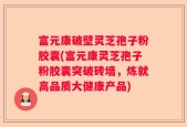 富元康破壁灵芝孢子粉胶囊(富元康灵芝孢子粉胶囊突破砖墙，炼就高品质大健康产品)