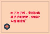 吃了孢子粉，竟然拉出黑乎乎的便便，背后让人瞠目结舌”