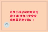 几岁小孩子可以吃灵芝孢子油(适合几岁宝宝食用灵芝孢子油？)