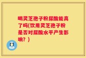 喝灵芝孢子粉尿酸能高了吗(饮用灵芝孢子粉是否对尿酸水平产生影响？)
