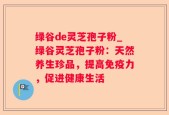 绿谷de灵芝孢子粉_绿谷灵芝孢子粉：天然养生珍品，提高免疫力，促进健康生活