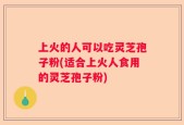 上火的人可以吃灵芝孢子粉(适合上火人食用的灵芝孢子粉)
