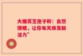 大棚灵芝孢子粉：自然馈赠，让你每天焕发新活力”