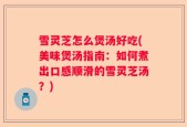 雪灵芝怎么煲汤好吃(美味煲汤指南：如何煮出口感顺滑的雪灵芝汤？)