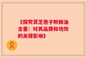 《探究灵芝孢子粉精油含量：对其品质和功效的关键影响》