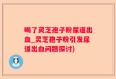 喝了灵芝孢子粉尿道出血_灵芝孢子粉引发尿道出血问题探讨)