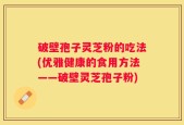 破壁孢子灵芝粉的吃法(优雅健康的食用方法——破壁灵芝孢子粉)