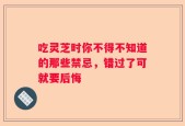 吃灵芝时你不得不知道的那些禁忌，错过了可就要后悔