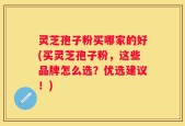 灵芝孢子粉买哪家的好(买灵芝孢子粉，这些品牌怎么选？优选建议！)