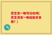 灵芝泡一晚可以吃吗(灵芝浸泡一晚后能否食用？)