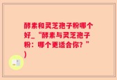 酵素和灵芝孢子粉哪个好_“酵素与灵芝孢子粉：哪个更适合你？”)