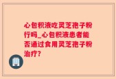 心包积液吃灵芝孢子粉行吗_心包积液患者能否通过食用灵芝孢子粉治疗？
