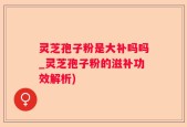 灵芝孢子粉是大补吗吗_灵芝孢子粉的滋补功效解析)