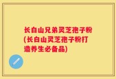 长白山兄弟灵芝孢子粉(长白山灵芝孢子粉打造养生必备品)