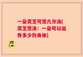 一朵灵芝可煲几分汤(灵芝煲汤：一朵可以滋养多少份身体)