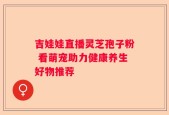 吉娃娃直播灵芝孢子粉 看萌宠助力健康养生好物推荐