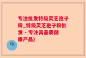 专注批发特级灵芝孢子粉_特级灵芝孢子粉批发 - 专注高品质健康产品)