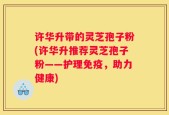 许华升带的灵芝孢子粉(许华升推荐灵芝孢子粉——护理免疫，助力健康)