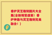 香炉灵芝雕刻图片大全集(全新视觉盛宴！香炉神器与灵芝雕刻完美融合！)