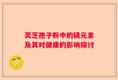 灵芝孢子粉中的磷元素及其对健康的影响探讨