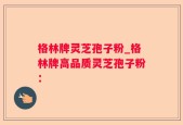 格林牌灵芝孢子粉_格林牌高品质灵芝孢子粉：